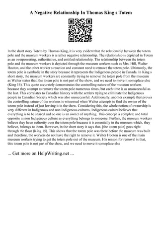 A Negative Relationship In Thomas King s Totem
In the short story Totem by Thomas King, it is very evident that the relationship between the totem
pole and the museum workers is a rather negative relationship. The relationship is depicted in Totem
as an overpowering, authoritative, and entitled relationship. The relationship between the totem
pole and the museum workers is depicted through the museum workers such as Mrs. Hill, Walter
Hooton, and the other worker s reaction and constant need to remove the totem pole. Ultimately, the
totem pole is symbolic in the story because it represents the Indigenous people in Canada. In King s
short story, the museum workers are constantly trying to remove the totem pole from the museum
as Walter states that, the totem pole is not part of the show, and we need to move it someplace else
(King 14). This quote accurately demonstrates the controlling nature of the museum workers
because they attempt to remove the totem pole numerous times, but each time is as unsuccessful as
the last. This correlates to Canadian history with the settlers trying to eliminate the Indigenous
people in Canadian Society which was also unsuccessful. Additionally, another example that proves
the controlling nature of the workers is witnessed when Walter attempts to find the owner of the
totem pole instead of just leaving it in the show. Considering this, the whole notion of ownership is
very different in Indigenous and non Indigenous cultures. Indigenous culture believes that
everything is to be shared and no one is an owner of anything. This concept is complete and total
opposite in non Indigenous culture as everything belongs to someone. Further, the museum workers
believe they have authority over the totem pole because it is essentially in the museum which, they
believe, belongs to them. However, in the short story it says that, [the totem pole] goes right
through the floor (King 15). This shows that the totem pole was there before the museum was built
and therefore, the workers do not have the right to remove it. Walter Hooton is one of the main
museum workers trying to get the totem pole out of the museum. His reason for removal is that,
this totem pole is not part of the show, and we need to move it someplace else
... Get more on HelpWriting.net ...
 