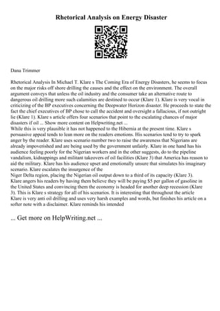 Rhetorical Analysis on Energy Disaster
Dana Trimmer
Rhetorical Analysis In Michael T. Klare s The Coming Era of Energy Disasters, he seems to focus
on the major risks off shore drilling the causes and the effect on the environment. The overall
argument conveys that unless the oil industry and the consumer take an alternative route to
dangerous oil drilling more such calamities are destined to occur (Klare 1). Klare is very vocal in
criticizing of the BP executives concerning the Deepwater Horizon disaster. He proceeds to state the
fact the chief executives of BP chose to call the accident and oversight a fallacious, if not outright
lie (Klare 1). Klare s article offers four scenarios that point to the escalating chances of major
disasters if oil ... Show more content on Helpwriting.net ...
While this is very plausible it has not happened to the Hibernia at the present time. Klare s
persuasive appeal tends to lean more on the readers emotions. His scenarios tend to try to spark
anger by the reader. Klare uses scenario number two to raise the awareness that Nigerians are
already impoverished and are being used by the government unfairly. Klare in one hand has his
audience feeling poorly for the Nigerian workers and in the other suggests, do to the pipeline
vandalism, kidnappings and militant takeovers of oil facilities (Klare 3) that America has reason to
aid the military. Klare has his audience upset and emotionally unsure that simulates his imaginary
scenario. Klare escalates the insurgence of the
Niger Delta region, placing the Nigerian oil output down to a third of its capacity (Klare 3).
Klare angers his readers by having them believe they will be paying $5 per gallon of gasoline in
the United States and convincing them the economy is headed for another deep recession (Klare
3). This is Klare s strategy for all of his scenarios. It is interesting that throughout the article
Klare is very anti oil drilling and uses very harsh examples and words, but finishes his article on a
softer note with a disclaimer. Klare reminds his intended
... Get more on HelpWriting.net ...
 