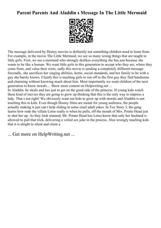 Parent Parents And Aladdin s Message In The Little Mermaid
The message delivered by Disney movies is definetily not something children need to learn from.
For example, in the movie The Little Mermaid, we see so many wrong things that are taught to
little girls. First, we see a mermaid who strongly dislikes everything she has just because she
wants to be like a human. We want little girls in this generation to accept who they are, where they
come from, and value their roots, sadly this movie is sending a completely different message.
Secondly, she sacrifices her singing abilities, home, social standards, and her family to be with a
guy she barely knows. Clearly this is teaching girls to run off to the first guy they find handsome
and charming without knowing much about him. Most importantly we want children of the next
generation to know morals.... Show more content on Helpwriting.net ...
In Aladdin, he steals and lies just to get on the good side of the princess. If young kids watch
these kind of movies they are going to grow up thinking that this is the only way to impress a
lady. That s not right! We obviously want our kids to grow up with morals and Aladdin is not
teaching this to kids. Even though Disney films are meant for young audience, the people
actually making it just can t help sliding in some cruel adult jokes. In Toy Story 3, the gang
learns how rude the villain Lotso really is when he pulls, off the mouth of Mrs. Potato Head just
to shut her up. As they look stunned, Mr. Potato Head lets Lotso know that only her husband is
allowed to pull that trick, delivering a veiled sex joke in the process. Also wrongly teaching kids
that it is alright to silent and claim a
... Get more on HelpWriting.net ...
 