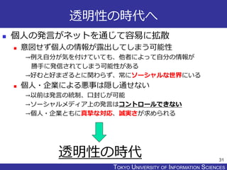 TOKYO JOHO UNIVERSITYTOKYO UNIVERSITY OF INFORMATION SCIENCES
透明性の時代へ
 個人の発言がネットを通じて容易に拡散
 意図せず個人の情報が露出してしまう可能性
→例え自分が気を付けていても、他者によって自分の情報が
勝手に発信されてしまう可能性がある
→好むと好まざるとに関わらず、常にソーシャルな世界にいる
 個人・企業による悪事は隠し通せない
→以前は発言の統制、口封じが可能
→ソーシャルメディア上の発言はコントロールできない
→個人・企業ともに真摯な対応、誠実さが求められる
31
透明性の時代
 