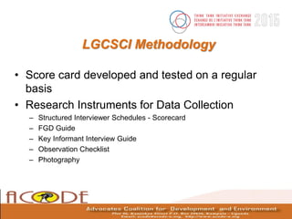 LGCSCI Methodology
• Score card developed and tested on a regular
basis
• Research Instruments for Data Collection
– Structured Interviewer Schedules - Scorecard
– FGD Guide
– Key Informant Interview Guide
– Observation Checklist
– Photography
 