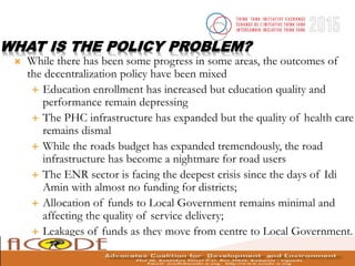 WHAT IS THE POLICY PROBLEM?
 While there has been some progress in some areas, the outcomes of
the decentralization policy have been mixed
 Education enrollment has increased but education quality and
performance remain depressing
 The PHC infrastructure has expanded but the quality of health care
remains dismal
 While the roads budget has expanded tremendously, the road
infrastructure has become a nightmare for road users
 The ENR sector is facing the deepest crisis since the days of Idi
Amin with almost no funding for districts;
 Allocation of funds to Local Government remains minimal and
affecting the quality of service delivery;
 Leakages of funds as they move from centre to Local Government.
 