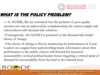 WHAT IS THE POLICY PROBLEM?
 At ACODE, We are convinced that the problem of poor quality
services can only be improved by complementing the current supply-side
interventions with demand-side solutions
Consequently, the LGCSCI is premised on the demand-side model
theory of change;
Our theory of change is that by monitoring the performance of Local
Leaders on a regular basis and providing timely information about their
performance to the public, citizens will demand for increased
accountability on local political leaders hence triggering a vertical spiral of
demand for accountability from the local to the national level.
 