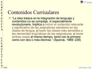 Contenidos Curriculares “ La idea básica en la integración de lenguaje y contenidos no es compleja, ni especialmente revolucionaria. Implica o  incluir el contenido relevante y significativo de las asignaturas escolares en las clases de lengua,  o  hacer las clases más sensibles a las demandas lingüísticas de las asignaturas,  o  hacer ambas cosas  al mismo tiempo, tanto con la primera como con dos o más idiomas.” (Spanos, 1989: 228)   