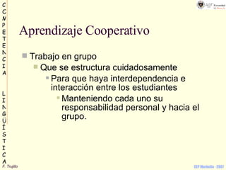 Aprendizaje Cooperativo Trabajo en grupo Que se estructura cuidadosamente Para que haya interdependencia e interacción entre los estudiantes Manteniendo cada uno su responsabilidad personal y hacia el grupo. 