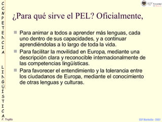 ¿Para qué sirve el PEL? Oficialmente, Para animar a todos a aprender más lenguas, cada uno dentro de sus capacidades, y a continuar aprendiéndolas a lo largo de toda la vida.  Para facilitar la movilidad en Europa, mediante una descripción clara y reconocible internacionalmente de las competencias lingüísticas.  Para favorecer el entendimiento y la tolerancia entre los ciudadanos de Europa, mediante el conocimiento de otras lenguas y culturas.  