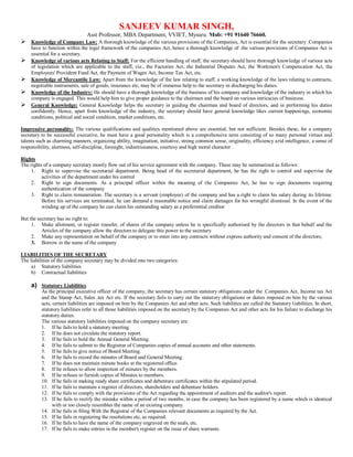 SANJEEV KUMAR SINGH,
Asst Professor, MBA Department, VVIET, Mysuru. Mob: +91 91640 76660.
 Knowledge of Company Law: A thorough knowledge of the various provisions of the Companies, Act is essential for the secretary .Companies
have to function within the legal framework of the companies Act, hence a thorough knowledge of .the various provisions of Companies Act is
essential for a secretary.
 Knowledge of various acts Relating to Staff: For the efficient handling of staff, the secretary should have thorough knowledge of various acts
of legislation which are applicable to the staff, viz., the Factories Act, the Industrial Disputes Act, the Workmen's Compensation Act, the
Employees' Provident Fund Act, the Payment of Wages Act, Income Tax Act, etc.
 Knowledge of Mercantile Law: Apart from the knowledge of the law relating to staff, a working knowledge of the laws relating to contracts,
negotiable instruments, sale of goods, insurance etc, may be of immense help to the secretary in discharging his duties.
 Knowledge of the Industry: He should have a thorough knowledge of the business of his company and knowledge of the industry in which his
company is engaged. This would help him to give proper guidance to the chairmen and the board on various intricacies of business.
 General Knowledge: General Knowledge helps the secretary in guiding the chairman and board of directors, and in performing his duties
confidently. Hence, apart from knowledge of the industry, the secretary should have general knowledge likes current happenings, economic
conditions, political and social condition, market conditions, etc.
Impressive personality: The various qualifications and qualities mentioned above are essential, but not sufficient. Besides these, for a company
secretary to be successful executive, he must have a good personality which is a comprehensive term consisting of so many personal virtues and
talents such as charming manners, organizing ability, imagination, initiative, strong common sense, originality, efficiency arid intelligence, a sense of
responsibility, alertness, self-discipline, foresight, industriousness, courtesy and high moral character .
Rights
The rights of a company secretary mostly flow out of his service agreement with the company. These may be summarized as follows:
1. Right to supervise the secretarial department. Being head of the secretarial department, he has the right to control and supervise the
activities of the department under his control
2. Right to sign documents. As a principal officer within the meaning of the Companies Act, he has to sign documents requiring
authentication of the company
3. Right to claim remuneration. The secretary is a servant (employee) of the company and has a right to claim his salary during its lifetime.
Before his services are terminated, he can demand a reasonable notice and claim damages for his wrongful dismissal. In the event of the
winding up of the company he can claim his outstanding salary as a preferential creditor
But the secretary has no right to:
1. Make allotment, or register transfer, of shares of the company unless he is specifically authorised by the directors in that behalf and the
Articles of the company allow the directors to delegate this power to the secretary
2. Make any representation on behalf of the company or to enter into any contracts without express authority and consent of the directors;
3. Borrow in the name of the company
LIABILITIES OF THE SECRETARY
The liabilities of the company secretary may be divided into two categories:
a) Statutory liabilities
b) Contractual liabilities
a) Statutory Liabilities
As the principal executive officer of the company, the secretary has certain statutory obligations under the .Companies Act, Income tax Act
and the Stamp Act, Sales .tax Act etc. If the secretary fails to carry out the statutory obligations or duties imposed on him by the various
acts, certain liabilities are imposed on him by the Companies Act and other acts. Such liabilities are called the Statutory liabilities. In short,
statutory liabilities refer to all those liabilities imposed on the secretary by the Companies Act and other acts for his failure to discharge his
statutory duties.
The various statutory liabilities imposed on the company secretary are:
1. If he fails to hold a statutory meeting.
2. If he does not circulate the statutory report.
3. If he fails to hold the Annual General Meeting.
4. If he fails to submit to the Registrar of Companies copies of annual accounts and other statements.
5. If he fails to give notice of Board Meeting.
6. If he fails to record the minutes of Board and General Meeting.
7. If he does not maintain minute books at the registered office.
8. If he refuses to allow inspection of minutes by the members.
9. If he refuses to furnish copies of Minutes to members.
10. If he fails in making ready share certificates and debenture certificates within the stipulated period.
11. If he fails to maintain a register of directors, shareholders and debenture holders.
12. If he fails to comply with the provisions of the Act regarding the appointment of auditors and the auditor's report.
13. If he fails to rectify the mistake within a period of two months, in case the company has been registered by a name which is identical
with or too closely resembles the name of an existing company.
14. If he fails in filing With the Registrar of the Companies relevant documents as required by the Act.
15. If he fails in registering the resolutions etc, as required.
16. If he fails to have the name of the company engraved on the seals, etc.
17. If he fails to make entries in the member's register on the issue of share warrants.
 