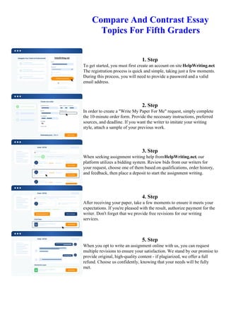 Compare And Contrast Essay
Topics For Fifth Graders
1. Step
To get started, you must first create an account on site HelpWriting.net.
The registration process is quick and simple, taking just a few moments.
During this process, you will need to provide a password and a valid
email address.
2. Step
In order to create a "Write My Paper For Me" request, simply complete
the 10-minute order form. Provide the necessary instructions, preferred
sources, and deadline. If you want the writer to imitate your writing
style, attach a sample of your previous work.
3. Step
When seeking assignment writing help fromHelpWriting.net, our
platform utilizes a bidding system. Review bids from our writers for
your request, choose one of them based on qualifications, order history,
and feedback, then place a deposit to start the assignment writing.
4. Step
After receiving your paper, take a few moments to ensure it meets your
expectations. If you're pleased with the result, authorize payment for the
writer. Don't forget that we provide free revisions for our writing
services.
5. Step
When you opt to write an assignment online with us, you can request
multiple revisions to ensure your satisfaction. We stand by our promise to
provide original, high-quality content - if plagiarized, we offer a full
refund. Choose us confidently, knowing that your needs will be fully
met.
Compare And Contrast Essay Topics For Fifth GradersCompare And Contrast Essay Topics For Fifth Graders
 