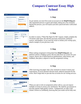 Compare Contrast Essay High
School
1. Step
To get started, you must first create an account on site HelpWriting.net.
The registration process is quick and simple, taking just a few moments.
During this process, you will need to provide a password and a valid email
address.
2. Step
In order to create a "Write My Paper For Me" request, simply complete the
10-minute order form. Provide the necessary instructions, preferred
sources, and deadline. If you want the writer to imitate your writing style,
attach a sample of your previous work.
3. Step
When seeking assignment writing help from HelpWriting.net, our
platform utilizes a bidding system. Review bids from our writers for your
request, choose one of them based on qualifications, order history, and
feedback, then place a deposit to start the assignment writing.
4. Step
After receiving your paper, take a few moments to ensure it meets your
expectations. If you're pleased with the result, authorize payment for the
writer. Don't forget that we provide free revisions for our writing services.
5. Step
When you opt to write an assignment online with us, you can request
multiple revisions to ensure your satisfaction. We stand by our promise to
provide original, high-quality content - if plagiarized, we offer a full
refund. Choose us confidently, knowing that your needs will be fully met.
Compare Contrast Essay High School Compare Contrast Essay High School
 