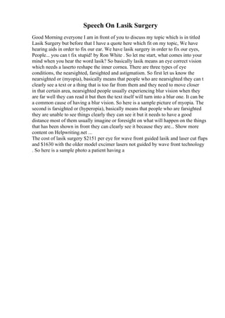 Speech On Lasik Surgery
Good Morning everyone I am in front of you to discuss my topic which is in titled
Lasik Surgery but before that I have a quote here which fit on my topic, We have
hearing aids in order to fix our ear. We have lasik surgery in order to fix our eyes,
People... you can t fix stupid! by Ron White . So let me start, what comes into your
mind when you hear the word lasik? So basically lasik means an eye correct vision
which needs a laserto reshape the inner cornea. There are three types of eye
conditions, the nearsighted, farsighted and astigmatism. So first let us know the
nearsighted or (myopia), basically means that people who are nearsighted they can t
clearly see a text or a thing that is too far from them and they need to move closer
in that certain area, nearsighted people usually experiencing blur vision when they
are far well they can read it but then the text itself will turn into a blur one. It can be
a common cause of having a blur vision. So here is a sample picture of myopia. The
second is farsighted or (hyperopia), basically means that people who are farsighted
they are unable to see things clearly they can see it but it needs to have a good
distance most of them usually imagine or foresight on what will happen on the things
that has been shown in front they can clearly see it because they are... Show more
content on Helpwriting.net ...
The cost of lasik surgery $2151 per eye for wave front guided lasik and laser cut flaps
and $1630 with the older model excimer lasers not guided by wave front technology
. So here is a sample photo a patient having a
 