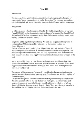 Geo 509
Introduction
The purpose of this report is to analyze and illustrate the geographical origins of
eragrostis tef along with details of its global dispersion. The common name of the
crop in Ethiopia is tef. It was chosen for its cultural significance and it s importance
Background
In Ethiopia, about 4.9 million acres of land is devoted to its production every year.
From 2003 2005 production statistics indicated that tef accounted for about 29% of
the land and 20% of the gross grain production of all major cereal cultivation in the
country (National Research Council).
Eragrostis tef belongs to the grass family Poaceae, and is species of Eragrostis. It
contains about 350 species and tef is the only ... Show more content on
Helpwriting.net ...
The use of tef was quite crucial for the Abyssinians, since the amount of tef seed
required to plant were hundreds of times smaller than that of wheat (Ingram). This
productive potential and minimal time and seed requirements have protected them
from hunger when their food supply was under attack from numerous invaders in the
past.
It was reported by Unger in 1866 that tef seeds were also found in the Egyptian
Pyramid of Dashur in 3359 BC (National Research Council). Dried tef straws were
suggested to have been used in the making of mud bricks used in the Pyramid of
Dashur as well (Seyfu).
The closest wild relative to tef is generally considered to be eragrostis pilosa this
species is recorded as an annual growing weed from Eritrea and Northern regions of
Ethiopia (Ingram).
Vavilov has recognized Ethiopia as the center of origin and variety of tef (National
Research Council). Due to the fact that several widespread and non widespread
species of eragrostis, some of which are considered the wild relatives of tef, are
found in Ethiopia. Since the genetic diversity for tef does not exist anywhere else in
the world except in Ethiopia, confirms that tef originated and was
 