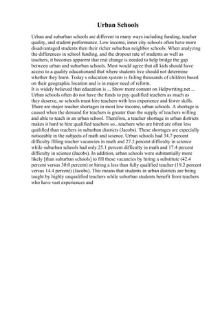 Urban Schools
Urban and suburban schools are different in many ways including funding, teacher
quality, and student performance. Low income, inner city schools often have more
disadvantaged students then their richer suburban neighbor schools. When analyzing
the differences in school funding, and the dropout rate of students as well as
teachers, it becomes apparent that real change is needed to help bridge the gap
between urban and suburban schools. Most would agree that all kids should have
access to a quality educationand that where students live should not determine
whether they learn. Today s education system is failing thousands of children based
on their geographic location and is in major need of reform.
It is widely believed that education is ... Show more content on Helpwriting.net ...
Urban schools often do not have the funds to pay qualified teachers as much as
they deserve, so schools must hire teachers with less experience and fewer skills.
There are major teacher shortages in most low income, urban schools. A shortage is
caused when the demand for teachers is greater than the supply of teachers willing
and able to teach in an urban school. Therefore, a teacher shortage in urban districts
makes it hard to hire qualified teachers so...teachers who are hired are often less
qualified than teachers in suburban districts (Jacobs). These shortages are especially
noticeable in the subjects of math and science. Urban schools had 34.7 percent
difficulty filling teacher vacancies in math and 27.2 percent difficulty in science
while suburban schools had only 25.1 percent difficulty in math and 17.4 percent
difficulty in science (Jacobs). In addition, urban schools were substantially more
likely [than suburban schools] to fill these vacancies by hiring a substitute (42.4
percent versus 30.0 percent) or hiring a less than fully qualified teacher (19.2 percent
versus 14.4 percent) (Jacobs). This means that students in urban districts are being
taught by highly unqualified teachers while suburban students benefit from teachers
who have vast experiences and
 