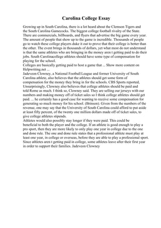 Carolina College Essay
Growing up in South Carolina, there is a lot heard about the Clemson Tigers and
the South Carolina Gamecocks. The biggest college football rivalry of the State.
There are commercials, billboards, and flyers that advertise the big game every year.
The amount of people that show up to the game is incredible. Thousands of people
go to watch these college players duke it out to prove that their college is better than
the other. The event brings in thousands of dollars, yet what most do not understand
is that the same athletes who are bringing in the money aren t getting paid to do their
jobs. South Carolinacollege athletes should have some type of compensation for
playing for the school.
Colleges are basically getting paid to host a game that ... Show more content on
Helpwriting.net ...
Jadeveon Clowney, a National Football League and former University of South
Carolina athlete, also believes that the athletes should get some form of
compensation for the money they bring in for the schools. CBS Sports reported,
Unsurprisingly, Clowney also believes that college athletes should be paid and
told Rome as much. I think so, Clowney said. They are selling our jerseys with our
numbers and making money off of ticket sales so I think college athletes should get
paid. ... he certainly has a good case for wanting to receive some compensation for
generating so much money for his school. (Brinson). Given from the numbers of the
revenue, one may say that the University of South Carolina could afford to put aside
at least fifty percent, of the twenty one million dollars made off of ticket sales, to
give college athletes stipends.
Athletes would also possibly stay longer if they were paid. This could be
beneficial to both the player and the college. If an athlete is good enough to play a
pro sport, then they are more likely to only play one year in college due to the one
and done rule. The one and done rule states that a professional athlete must play at
least one year, in college or overseas, before they are able to play a professional sport.
Since athletes aren t getting paid in college, some athletes leave after their first year
in order to support their families. Jadeveon Clowney
 