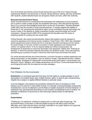 One of his tenets was that the school should improve the way of life of our citizens through
experiencing freedom and democracy in schools. Shared decision making, planning of teachers
with students, student-selected topics are all aspects. Books are tools, rather than authority.
Reconstructionism/Critical Theory
Social reconstructionism is a philosophy that emphasizes the addressing of social questions
and a quest to create a better society and worldwide democracy. Reconstructionist educators
focus on a curriculum that highlights social reform as the aim of education. Theodore Brameld
(1904-1987) was the founder of social reconstructionism, in reaction against the realities of
World War II. He recognized the potential for either human annihilation through technology and
human cruelty or the capacity to create a beneficent society using technology and human
compassion. George Counts (1889-1974) recognized that education was the means of
preparing people for creating this new social order.
Critical theorists, like social reconstructionists, believe that systems must be changed to
overcome oppression and improve human conditions. Paulo Freire (1921-1997) was a Brazilian
whose experiences living in poverty led him to champion education and literacy as the vehicle
for social change. In his view, humans must learn to resist oppression and not become its
victims, nor oppress others. To do so requires dialog and critical consciousness, the
development of awareness to overcome domination and oppression. Rather than "teaching as
banking," in which the educator deposits information into students' heads, Freire saw teaching
and learning as a process of inquiry in which the child must invent and reinvent the world.
For social reconstructionists and critical theorists, curriculum focuses on student experience and
taking social action on real problems, such as violence, hunger, international terrorism, inflation,
and inequality. Strategies for dealing with controversial issues (particularly in social studies and
literature), inquiry, dialogue, and multiple perspectives are the focus. Community-based learning
and bringing the world into the classroom are also strategies.
Eclecticism
From Wikipedia, the free encyclopedia
Eclecticism is a conceptual approach that does not hold rigidly to a single paradigm or set of
assumptions, but instead draws upon multiple theories, styles, or ideas to gain complementary
insights into a subject, or applies different theories in particular cases.
It can be inelegant, and eclectics are sometimes criticised for lack of consistency in their
thinking, but it is common in many fields of study. For example, most psychologists accept parts
of behaviorism, but do not attempt to use the theory to explain all aspects of human behavior. A
statistician may use frequentist techniques on one occasion and Bayesian ones on another. An
example of eclecticism in economics is John Dunning's eclectic theory of international
production.
Existentialism
"Childhood is not adulthood; childhood is playing and no child ever gets enough play. The
Summerhill theory is that when a child has played enough he will start to work and face
difficulties, and I claim that this theory has been vindicated in our pupils' ability to do a good job
even when it involves a lot of unpleasant work."
 