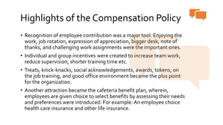 Highlights of the Compensation Policy
• Recognition of employee contribution was a major tool. Enjoying the
work, job rotation, expression of appreciation, bigger desk, note of
thanks, and challenging work assignments were the important ones.
• Individual and group incentives were created to increase team work,
reduce supervision, shorter training time etc.
• Treats, knick-knacks, social acknowledgements, awards, tokens, on
the job training, and good office environment became the plus point
for the organization.
• Another attraction became the cafeteria benefit plan, wherein,
employees are given choice to select benefits by assessing their needs
and preferences were introduced. For example: An employee choice
health care insurance and other life insurance.
 