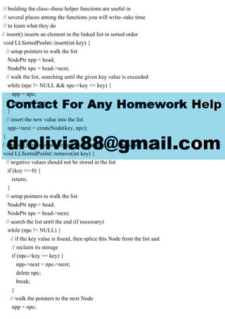 // building the class--these helper functions are useful in
// several places among the functions you will write--take time
// to learn what they do
// insert() inserts an element in the linked list in sorted order
void LLSortedPosInt::insert(int key) {
// setup pointers to walk the list
NodePtr npp = head;
NodePtr npc = head->next;
// walk the list, searching until the given key value is exceeded
while (npc != NULL && npc->key <= key) {
npp = npc;
npc = npc->next;
}
// insert the new value into the list
npp->next = createNode(key, npc);
}
// remove() removes an element from the list (if it is present)
void LLSortedPosInt::remove(int key) {
// negative values should not be stored in the list
if (key <= 0) {
return;
}
// setup pointers to walk the list
NodePtr npp = head;
NodePtr npc = head->next;
// search the list until the end (if necessary)
while (npc != NULL) {
// if the key value is found, then splice this Node from the list and
// reclaim its storage
if (npc->key == key) {
npp->next = npc->next;
delete npc;
break;
}
// walk the pointers to the next Node
npp = npc;
 