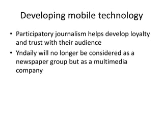 Developing mobile technologyParticipatory journalism helps develop loyalty and trust with their audienceYndaily will no longer be considered as a newspaper group but as a multimedia company