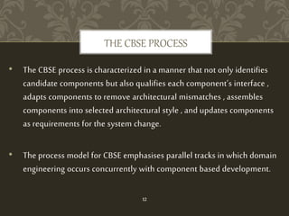 • The CBSE process is characterized in a manner that not only identifies
candidate components but also qualifies each component’s interface ,
adapts components to remove architectural mismatches , assembles
components into selected architectural style , and updates components
as requirements for the system change.
• The process model for CBSE emphasises parallel tracks in which domain
engineering occurs concurrently with component based development.
THE CBSE PROCESS
12
 