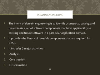 • The intent of domain engineering is to identify , construct , catalog and
disseminate a set of software components that have applicability to
existing and future software in a particular application domain.
• It provides the library of reusable components that are required for
CBSE.
• It includes 3 major activities:
1. Analysis
2. Construction
3. Dissemination
DOMAIN ENGINEERING
13
 