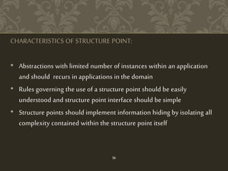 CHARACTERISTICS OF STRUCTURE POINT:
• Abstractions with limited number of instances within an application
and should recurs in applications in the domain
• Rules governing the use of a structure point should be easily
understood and structure point interface should be simple
• Structure points should implement information hiding by isolating all
complexity contained within the structure point itself
16
 