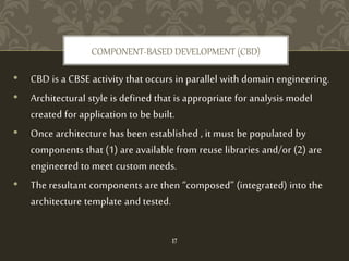 • CBD is a CBSE activity that occurs in parallel with domain engineering.
• Architectural style is defined that is appropriate for analysis model
created for application to be built.
• Once architecture has been established , it must be populated by
components that (1) are available from reuse libraries and/or (2) are
engineered to meet custom needs.
• The resultant components are then “composed” (integrated) into the
architecture template and tested.
COMPONENT-BASED DEVELOPMENT (CBD)
17
 