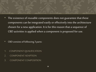 • The existence of reusable components does not guarantee that these
components can be integrated easily or effectively into the architecture
chosen for a new application. It is for this reason that a sequence of
CBD activities is applied when a component is proposed for use.
• CBD consists of following 3 parts:
1. COMPONENT QUALIFICATION
2. COMPONENT ADAPTION
3. COMPONENT COMPOSITION
18
 