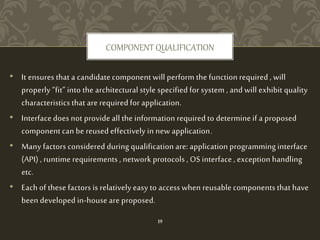 COMPONENT QUALIFICATION
• It ensures that a candidate component will perform the function required , will
properly “fit” into the architectural style specified for system , and will exhibit quality
characteristics that are required for application.
• Interface does not provide all the information required to determine if a proposed
component can be reused effectively in new application.
• Many factors considered during qualification are: application programming interface
(API) , runtime requirements , network protocols , OS interface , exception handling
etc.
• Each of these factors is relatively easy to access when reusable components that have
been developed in-house are proposed.
19
 