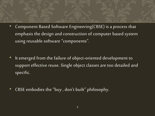 • Component Based Software Engineering(CBSE) is a process that
emphasis the design and construction of computer based system
using reusable software “components”.
• It emerged from the failure of object-oriented development to
support effective reuse. Single object classes are too detailed and
specific.
• CBSE embodies the “buy , don’t built” philosophy.
2
 