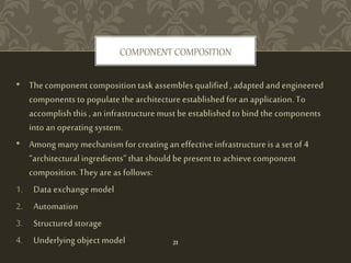 • The component composition task assembles qualified , adapted and engineered
components to populate the architecture established for an application. To
accomplish this , an infrastructure must be established to bind the components
into an operating system.
• Among many mechanism for creating an effective infrastructure is a set of 4
“architectural ingredients” that should be present to achieve component
composition. They are as follows:
1. Data exchange model
2. Automation
3. Structured storage
4. Underlying object model
COMPONENT COMPOSITION
21
 