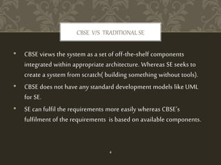 • CBSE views the system as a set of off-the-shelf components
integrated within appropriate architecture. Whereas SE seeks to
create a system from scratch( building something without tools).
• CBSE does not have any standard development models like UML
for SE.
• SE can fulfil the requirements more easily whereas CBSE’s
fulfilment of the requirements is based on available components.
CBSE V/S TRADITIONAL SE
4
 