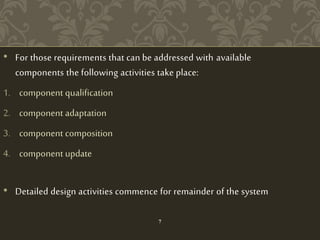 • For those requirements that can be addressed with available
components the following activities take place:
1. component qualification
2. component adaptation
3. component composition
4. component update
• Detailed design activities commence for remainder of the system
7
 