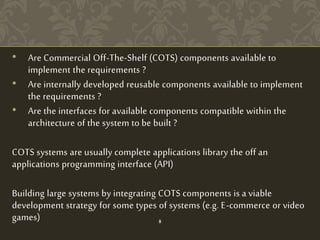 • Are Commercial Off-The-Shelf (COTS) components available to
implement the requirements ?
• Are internally developed reusable components available to implement
the requirements ?
• Are the interfaces for available components compatible within the
architecture of the system to be built ?
COTS systems are usually complete applications library the off an
applications programming interface (API)
Building large systems by integrating COTS components is a viable
development strategy for some types of systems (e.g. E-commerce or video
games) 8
 