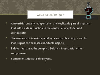 • A nontrivial , nearly independent , and replicable part of a system
that fulfils a clear function in the context of a well-defined
architecture.
• The component is an independent, executable entity. It can be
made up of one or more executable objects.
• It does not have to be compiled before it is used with other
components.
• Components do not define types.
WHAT IS COMPONENT ?
9
 