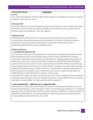 “NO QUIEROSER INTERESANTE,YOQUIEROSER BUENO”. –MIES VAN DER ROHE.
SEMIÓTICA DE LA ARQUITECTURA 3
DEFINICIÓN PERSONAL: COMPONENTE.
QUÉ ES:
Es un conjuntode elementos quetienen algún tipo de asociación o contigüidad, y danlugar a un conjunto
uniforme; Y juntosformanun ‘todo’.
PARA QUÉ SIRVE:
Para hacer referencia a unconjuntode elementosque juntosconformanun todo. Ode igual manerasirve
bastantea la horade ‘estudiar’ la composicióndealgún grupoo conjuntode cosas, y de tal mododar
hincapié a saber de qué elementos ‘cosas’ estáintegrado.
DONDE SE APLICA:
Probablementelo utilizamosdía a día. En camposcomo las matemáticas, la química, electrónica.
La mayoría de las cosasestá compuestopordiversoselementos y he aquí en dóndeentra la palabra
componente. Puesesa composiciónestáformada de ‘componentes’ finalmenteformandoun
equipo/composición/conjuntooenpocas palabrasuntodo.
CÓMO SE VINCULA A:
1.-LA CARRERA DE ARQUITECTURA.
En el campode la Arquitectura es sencillo ubicarlo. La arquitectura es tan grandiosaquedefinitivamente
está compuestade ungran conjuntode elementos que hacen de ella unaprofesión tan completay
complicada. Por ello anteriormente se decía queel Arquitecto era ‘todólogo’ odebíasaber de todo;me
refiero tantoa teoría comoa práctica. Inclusoexiste la asignatura: COMPOSICIÓNARQUITECTÓNICA.
Es ahí en donde realizamosproyectos, a base y argumentadosporUN CONJUNTOdeconocimientosque
hemosido adquiriendoconforme el curso. Y estopara diseñar y entregar comoproductofinal unproyecto
COMPUESTODEplanos, fachadas, diseños, sensaciones. Paraquepueda ser habitadoy disfrutadoporun
GRUPOde personasen específico, quizás. Aquellosplanosque nosotrosrealizamosdesde luego está
COMPUESTOporunCONJUNTOdelíneas, símbolos, números, textos.
Si profundizamosunpocomás, podríamospercatarnosde que inclusoen instalaciones hacemosreferencia
a la palabracomponente. Bien podríanser componentes eléctricos, o algún COMPUESTOqueseañadalos
materiales a la hora de edificar. (La mezcla está formadade compuestos).
2.-ESTA ASIGNATURA: “SEMIÓTICA DE LA ARQUITECTURA”.
Sabemosquees la ciencia que estudia lossignosy los procesosculturales que los producen, así comoel
funcionamientolingüístico y sistemas de signos. Es decir se ocupadel lenguaje entendido. Es el manejodel
lenguaje, lo cual se interpreta mejor si asociamosimagen-signo, forma-significado. Ycomo bien sabemosel
lenguaje está COMPUESTOporunconjuntode signosy símbolos;al igual que por sistemasy principios.
En pocas palabrasla semiótica de la Arq. Es un ‘todo’.
 