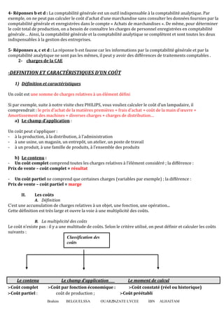 Brahim BELGUELSSA OUARZAZATE LYCEE IBN ALHAITAM5
4- Réponses b et d : La comptabilité générale est un outil indispensable à la comptabilité analytique. Par
exemple, on ne peut pas calculer le coût d’achat d’une marchandise sans consulter les données fournies par la
comptabilité générale et enregistrées dans le compte « Achats de marchandises ». De même, pour déterminer
le coût total de production, on a besoin de connaître les charges de personnel enregistrées en comptabilité
générale… Ainsi, la comptabilité générale et la comptabilité analytique se complètent et sont toutes les deux
indispensables à la gestion des entreprises.
5- Réponses a, c et d : La réponse b est fausse car les informations par la comptabilité générale et par la
comptabilité analytique ne sont pas les mêmes, il peut y avoir des différences de traitements comptables .
2- charges de la CAE
-DEFINITION ET CARACTÉRISTIQUES D’UN COÛT
1) Définition et caractéristiques
Un coût est une somme de charges relatives à un élément défini
Si par exemple, suite à notre visite chez PHILIPS, vous vouliez calculer le coût d’un lampadaire, il
comprendrait : le prix d’achat de la matières premières + frais d’achat + coût de la main d’œuvre +
Amortissement des machines + diverses charges + charges de distribution…
a) Le champ d’application :
Un coût peut s’appliquer :
- à la production, à la distribution, à l’administration
- à une usine, un magasin, un entrepôt, un atelier, un poste de travail
- à un produit, à une famille de produits, à l’ensemble des produits
b) Le contenu :
- Un coût complet comprend toutes les charges relatives à l’élément considéré ; la différence :
Prix de vente – coût complet = résultat
- Un coût partiel ne comprend que certaines charges (variables par exemple) ; la différence :
Prix de vente – coût partiel = marge
II. Les coûts
A. Définition
C’est une accumulation de charges relatives à un objet, une fonction, une opération...
Cette définition est très large et ouvre la voie à une multiplicité des coûts.
B. La multiplicité des coûts
Le coût n’existe pas : il y a une multitude de coûts. Selon le critère utilisé, on peut définir et calculer les coûts
suivants :
Le contenu Le champ d’application Le moment de calcul
ffffCoût complet ffffCoût par fonction économique : ffffCoût constaté (réel ou historique)
ffffCoût partiel : coût de production ; ffffCoût préétabli
Classification des
coûts
 