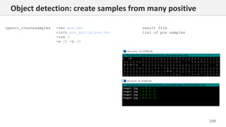 100
opencv_createsamples -vec pos.vec
-info pos_multippos.txt
-num 4
-w 28 -h 28
result file
list of pos samples
Object detection: create samples from many positive
 