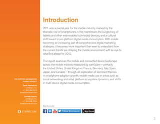 Introduction
                             201 was a pivotal year for the mobile industry, marked by the
                                 1
                             dramatic rise of smartphones in the mainstream, the burgeoning of
                             tablets and other web-enabled connected devices, and a cultural
                             shift toward cross-platform digital media consumption. With mobile
                             becoming an increasing part of comprehensive digital marketing
                             strategies, it becomes more important than ever to understand how
                             the current trends are shaping the mobile environment, with an eye to
                             what lies ahead for 2012.

                             This report examines the mobile and connected device landscape
                             across the mobile markets measured by comScore – primarily
                             the United States, United Kingdom, France, Germany, Italy, Spain,
                             Japan, and Canada – through an exploration of dominant themes
                             in smartphone adoption growth, mobile media use in areas such as
FOR FURTHER INFORMATION,     social networking and retail, platform ecosystem dynamics, and shifts
         PLEASE CONTACT:
                             in multi-device digital media consumption.
         Sarah Radwanick
            comScore, Inc.
         +1 206 268 6310
     press@comscore.com

          Carmela Aquino
           comScore, Inc.
        +1 703 438 2024
     press@comscore.com
                             Stay Connected


                                              Follow @comscore


                                                                                                     2
 