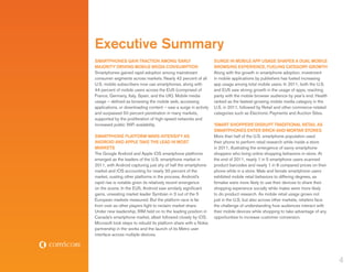 Executive Summary
SMARTPHONES GAIN TRACTION AMONG ‘EARLY                            SURGE IN MOBILE APP USAGE SHAPES A DUAL MOBILE
MAJORITY’ DRIVING MOBILE MEDIA CONSUMPTION                        BROWSING EXPERIENCE, FUELING CATEGORY GROWTH
Smartphones gained rapid adoption among mainstream                Along with the growth in smartphone adoption, investment
consumer segments across markets. Nearly 42 percent of all        in mobile applications by publishers has fueled increasing
U.S. mobile subscribers now use smartphones, along with           app usage among total mobile users. In 2011, both the U.S.
44 percent of mobile users across the EU5 (comprised of           and EU5 saw strong growth in the usage of apps, reaching
France, Germany, Italy, Spain, and the UK). Mobile media          parity with the mobile browser audience by year’s end. Health
usage – defined as browsing the mobile web, accessing             ranked as the fastest-growing mobile media category in the
applications, or downloading content – saw a surge in activity    U.S. in 2011, followed by Retail and other commerce-related
and surpassed 50 percent penetration in many markets,             categories such as Electronic Payments and Auction Sites.
supported by the proliferation of high-speed networks and
increased public WiFi availability.                               ‘SMART SHOPPERS’ DISRUPT TRADITIONAL RETAIL AS
                                                                  SMARTPHONES ENTER BRICK-AND-MORTAR STORES
SMARTPHONE PLATFORM WARS INTENSIFY AS                             More than half of the U.S. smartphone population used
ANDROID AND APPLE TAKE THE LEAD IN MOST                           their phone to perform retail research while inside a store
MARKETS                                                           in 2011, illustrating the emergence of savvy smartphone
The Google Android and Apple iOS smartphone platforms             shoppers who bring online shopping behaviors in-store. At
emerged as the leaders of the U.S. smartphone market in           the end of 2011, nearly 1 in 5 smartphone users scanned
2011, with Android capturing just shy of half the smartphone      product barcodes and nearly 1 in 8 compared prices on their
market and iOS accounting for nearly 30 percent of the            phone while in a store. Male and female smartphone users
market, ousting other platforms in the process. Android’s         exhibited mobile retail behaviors to differing degrees, as
rapid rise is notable given its relatively recent emergence       females were more likely to use their devices to share their
on the scene. In the EU5, Android saw similarly significant       shopping experience socially while males were more likely
gains, unseating market leader Symbian in 3 out of the 5          to do product research. As mobile retail usage grows not
European markets measured. But the platform race is far           just in the U.S. but also across other markets, retailers face
from over as other players fight to reclaim market share.         the challenge of understanding how audiences interact with
Under new leadership, RIM held on to the leading position in      their mobile devices while shopping to take advantage of any
Canada’s smartphone market, albeit followed closely by iOS.       opportunities to increase customer conversion.
Microsoft took steps to rebuild its platform share with a Nokia
partnership in the works and the launch of its Metro user
interface across multiple devices.




                                                                                                                                   4
 