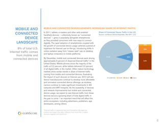 MOBILE AND           MOBILE AND CONNECTED DEVICES GENERATE INCREASING SHARE OF INTERNET TRAFFIC

    CONNECTED            In 2011, tablets, e-readers and other web-enabled
                         handheld devices – collectively known as “connected
                                                                                          Share of Connected Device Traffic in the U.S.
                                                                                          Source: comScore Device Essentials, Dec-2011, U.S.

        DEVICE           devices” – grew in popularity alongside smartphones
                         as they provided consumers with new ways to connect
    LANDSCAPE            digitally. The rapid adoption of smartphones coupled with
                                                                                                                                                0.5%
                         the growth of connected device usage ushered a period of
      8% of total U.S.   expansion for Internet use on-the-go, introducing shifts in                                                            2.5%

Internet traffic comes   online visitation away from “classic web” use on desktop
                         and laptop computers to mobile platforms.
     from mobile and                                                                                91.8%                       8.2%
   connected devices     By December, mobile and connected devices were driving
                         approximately 8 percent of observed Internet traffic* in the                                                           5.2%

                         United States. Mobile phones drove the majority of the
                         traffic at 5.2 percent, while tablets delivered 2.5 percent
                         of all digital traffic in the market. Other mature technology
                         markets show similar trends in share of Internet traffic
                         coming from mobile and connected devices, illustrating
                         the impact of such devices on Internet use. 2012 will see                     COMPUTER     OTHER    TABLET    MOBILE
                         device manufacturers continue to develop more affordable
                         and innovative connected device offerings, as wireless
                         carriers continue to make significant investments in 4G
                         networks and WiFi hotspots. As the availability of devices
                         and network improvements fuel mobile and connected
                         device usage, we expect to see Internet traffic from these
                         devices secure a growing share of total digital traffic in
                         the year to come – an important trend that will affect the
                         entire ecosystem, including advertisers, publishers, app
                         developers, among others.


                         *Internet traffic is measured here and throughout the paper as
                         census-level page view data collected from more than a million
                         domains tagging with comScore.



                                                                                                                                                       8
 