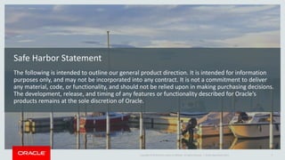 Copyright © 2014 Oracle and/or its affiliates. All rights reserved. |
Safe Harbor Statement
The following is intended to outline our general product direction. It is intended for information
purposes only, and may not be incorporated into any contract. It is not a commitment to deliver
any material, code, or functionality, and should not be relied upon in making purchasing decisions.
The development, release, and timing of any features or functionality described for Oracle’s
products remains at the sole discretion of Oracle.
Oracle OpenWorld 2014 3
 