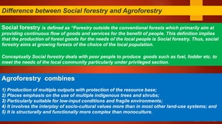 RESTRICTED
Social forestry is defined as “Forestry outside the conventional forests which primarily aim at
providing continuous flow of goods and services for the benefit of people. This definition implies
that the production of forest goods for the needs of the local people is Social forestry. Thus, social
forestry aims at growing forests of the choice of the local population.
Conceptually Social forestry deals with poor people to produce goods such as fuel, fodder etc. to
meet the needs of the local community particularly under privileged section.
Difference between Social forestry and Agroforestry
Agroforestry combines :
1) Production of multiple outputs with protection of the resource base;
2) Places emphasis on the use of multiple indigenous trees and shrubs;
3) Particularly suitable for low-input conditions and fragile environments;
4) It involves the interplay of socio-cultural values more than in most other land-use systems; and
5) It is structurally and functionally more complex than monoculture.
 