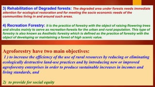 RESTRICTED
3) Rehabilitation of Degraded forests: The degraded area under forests needs immediate
attention for ecological restoration and for meeting the socio economic needs of the
communities living in and around such areas.
4) Recreation Forestry: It is the practice of forestry with the object of raising flowering trees
and shrubs mainly to serve as recreation forests for the urban and rural population. This type of
forestry is also known as Aesthetic forestry which is defined as the practice of forestry with the
object of developing or maintaining a forest of high scenic value.
Agroforestry have two main objectives:
1 ) to increase the efficiency of the use of rural resources by reducing or eliminating
ecologically destructive land-use practices and by introducing new or improved
agroforestry enterprises in order to produce sustainable increases in incomes and
living standards, and
2) to provide for social equity
 