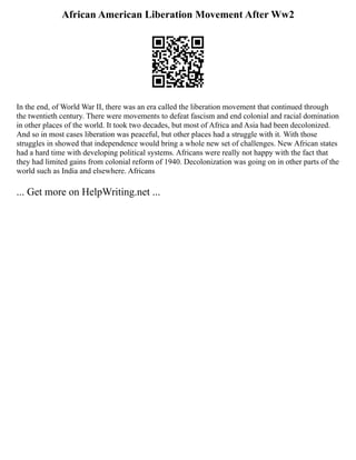 African American Liberation Movement After Ww2
In the end, of World War II, there was an era called the liberation movement that continued through
the twentieth century. There were movements to defeat fascism and end colonial and racial domination
in other places of the world. It took two decades, but most of Africa and Asia had been decolonized.
And so in most cases liberation was peaceful, but other places had a struggle with it. With those
struggles in showed that independence would bring a whole new set of challenges. New African states
had a hard time with developing political systems. Africans were really not happy with the fact that
they had limited gains from colonial reform of 1940. Decolonization was going on in other parts of the
world such as India and elsewhere. Africans
... Get more on HelpWriting.net ...
 