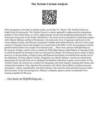The Tortula Curtain Analysis
With immigration a hot topic in modern media, novels like T.C. Boyle s The Tortilla Curtain are
helpful texts for discussion. The Tortilla Curtain is a satiric approach to addressing the immigration
problem of the United States, as well as addressing the racism and xenophobia perpetuated by white
Americans living close to the border with Mexico. The novel revolves around two contrasting couples:
white liberals Delaney and Kyra Mossbacher, who lead cushy lives of ignorance and luxury in the
Arroyo Blanco Estates, and Mexican immigrants Cándido and América Rincón, who live in the actual
canyon of Topanga Canyon and struggle to even put food on the table. As the story progresses and the
parallels between these two couples lives become clear, ... Show more content on Helpwriting.net ...
He recycles, he hikes, and he writes a column for Wide Open Spaces called Pilgrim at Topanga Creek,
in which he details his adventures and even advocates for change. His advocacy grows closer to home,
however, as the prevalence of both coyotes and Mexican immigrants overwhelms him and the rest of
the inhabitants of Arroyo Blanco Estates. Originally very liberal, Delaney s morals are transformed
dramatically by the end of the novel, shifting from idealistic liberalism to gritty conservatism. In The
Tortilla Curtain, the coyotes are a symbol for immigrants and white fragility, jumping their fences and
stealing their handouts. They represent the caricature with which Arroyo Blanco residents associate
immigrants: violent, unpredictable, and wild, tricksters who roam the earth and find resources where
there are none. As the novel progresses, Delaney s antipathy against coyotes corresponds to his
waning sympathy for Mexican
... Get more on HelpWriting.net ...
 