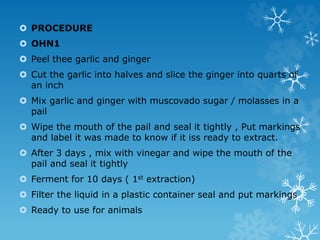  PROCEDURE
 OHN1
 Peel thee garlic and ginger
 Cut the garlic into halves and slice the ginger into quarts of
an inch
 Mix garlic and ginger with muscovado sugar / molasses in a
pail
 Wipe the mouth of the pail and seal it tightly , Put markings
and label it was made to know if it iss ready to extract.
 After 3 days , mix with vinegar and wipe the mouth of the
pail and seal it tightly
 Ferment for 10 days ( 1st extraction)
 Filter the liquid in a plastic container seal and put markings
 Ready to use for animals
 