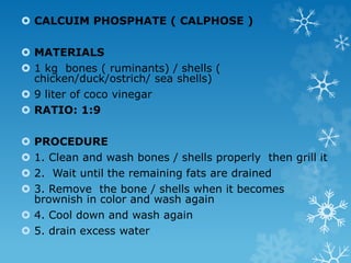  CALCUIM PHOSPHATE ( CALPHOSE )
 MATERIALS
 1 kg bones ( ruminants) / shells (
chicken/duck/ostrich/ sea shells)
 9 liter of coco vinegar
 RATIO: 1:9
 PROCEDURE
 1. Clean and wash bones / shells properly then grill it
 2. Wait until the remaining fats are drained
 3. Remove the bone / shells when it becomes
brownish in color and wash again
 4. Cool down and wash again
 5. drain excess water
 