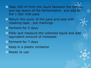  Take 100 ml from the liquid between the bottom
and top layers of the fermentation and add to
the 1 liter milk pack
 Return the cover of the pack and seal with
masking tape , put markings
 Ferment for 5 days
 Filter and measure the collected liquid and add
equivalent amount of molasses
 Ferment for 7 days
 Keep in a plastic container
 Ready to use
 