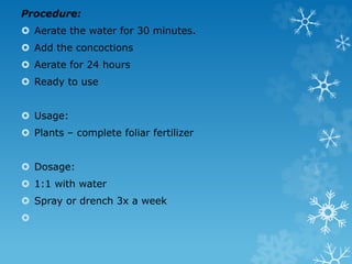 Procedure:
 Aerate the water for 30 minutes.
 Add the concoctions
 Aerate for 24 hours
 Ready to use
 Usage:
 Plants – complete foliar fertilizer
 Dosage:
 1:1 with water
 Spray or drench 3x a week

 