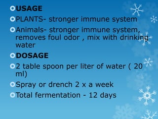 USAGE
PLANTS- stronger immune system
Animals- stronger immune system,
removes foul odor , mix with drinking
water
DOSAGE
2 table spoon per liter of water ( 20
ml)
Spray or drench 2 x a week
Total fermentation - 12 days
 