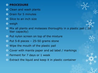  PROCEDURE
 Clean and wash plants
 Drain for 5 minutes
 Slice to an inch size
 weigh
 Mix all plants and molasses thoroughly in a plastic pail ( 20
liter capacity)
 Put nylon screen on top of the mixture
 Put 5-8 pieces – 25-50 grams stone
 Wipe the mouth of the plastic pail
 Cover with manila paper and ad label / markings
 Ferment for 7 days or 1 week
 Extract the liquid and keep it in plastic container
 